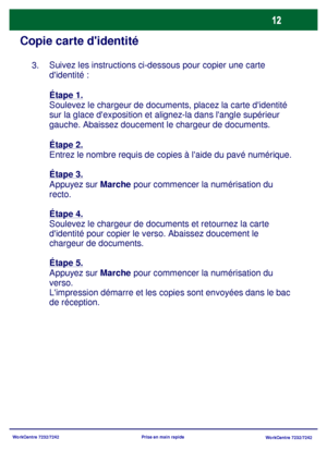 Page 45WorkCentre 7232/7242
WorkCentre 7232/7242 Prise en main rapide
Copie carte didentité
Suivez les instructions ci-dessous pour copier une carte 
didentité :
Étape 1.
Soulevez le chargeur de documents, placez la carte didentité 
sur la glace dexposition et alignez-la dans langle supérieur 
gauche. Abaissez doucement le chargeur de documents.
Étape 2.
Entrez le nombre requis de copies à laide du pavé numérique.
Étape 3.
Appuyez sur Marche pour commencer la numérisation du 
recto.
Étape 4.
Soulevez le...