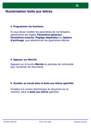 Page 49
WorkCentre 7232/7242WorkCentre 7232/7242
Prise en main rapide
Numérisation boîte aux lettres
4. Programmer les fonctions
Si vous devez modifier les paramètres de numérisation, 
sélectionnez les onglets 
Paramètres généraux, 
Paramètres avancés , Réglage disposition  ou Options 
darchivage , puis sélectionnez les paramètres désirés.
5. Appuyer sur Marche
Appuyez sur la touche Marche du panneau de commande 
pour numériser les documents.
6. Accéder au travail dans la boîte aux lettres spécifiée
Accédez à...