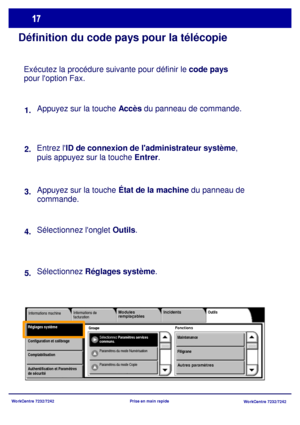 Page 50
WorkCentre 7232/7242WorkCentre 7232/7242
Prise en main rapide
Définition du code pays pour la télécopie
Exécutez la procédure suivante pour définir le 
code pays 
pour loption Fax.
Appuyez sur la touche Accès  du panneau de commande.
Entrez l ID de connexion de ladministrateur système , 
puis appuyez sur la touche  Entrer.
Appuyez sur la touche État de la machine  du panneau de 
commande. 
Sélectionnez longlet  Outils.
Sélectionnez 
Réglages systèm e.
1.
2.
3.
4.
5.
Groupe
Informations de 
facturation...