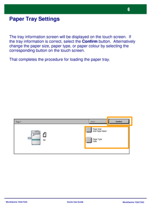 Page 7
WorkCentre 7232/7242WorkCentre 7232/7242
Quick Use Guide
Paper Tray Settings
The tray information screen will be displayed on the touch screen.  If 
the tray information is correct, select the 
Confirm
 button.  Alternatively 
change the paper size, paper type, or paper colour by selecting the 
corresponding button on the touch screen.
That completes the procedure for loading the paper tray.
Paper Size/
Auto Paper Select
Cancel
ConfirmTray 1
A4Paper Type/
Color
Downloaded From ManualsPrinter.com Manuals 