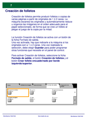 Page 72
WorkCentre 7232/7242WorkCentre 7232/7242
Guía rápida de uso
Creación de folletos
La función Creación de folletos se activa con un botón de 
la ficha Formato de salida.
Una vez activada, hay que indi
carle a la máquina si los 
originales son a 1 o 2 caras. Una vez realizada la 
selección, debe elegir  Guardar para poder programar 
otras funciones que necesite en el panel de control.
Para activar Creación de folletos, seleccione la ficha 
Formato de salida , el botón Creación de folletos  y el 
botón...