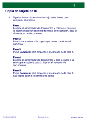 Page 77
WorkCentre 7232/7242WorkCentre 7232/7242
Guía rápida de uso
Copia de tarjeta de ID
Siga las instrucciones situadas bajo estas líneas para 
completar el proceso:
Paso 1.
Levante el alimentador de documentos y coloque el carné en 
la esquina superior izquierda del cr
istal de exposición. Baje el 
alimentador de documentos.
Paso 2.
Introduzca el número de copi as que desea con el teclado 
numérico.
Paso 3.
Pulse  Comenzar  para empezar el escaneado de la cara 1.
Paso 4
Levante el alimentador de documentos...