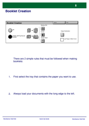 Page 9WorkCentre 7232/7242
WorkCentre 7232/7242 Quick Use Guide
Booklet Creation
There are 2 simple rules that must be followed when making 
booklets:
First select the tray that contains the paper you want to use.
Always load your documents with the long edge to the left.
1.
2.
Booklet Creation
Off
Create Left/Top Bound 
Booklet
Binding Shift
Covers
Divide OutputOutput Destination
Last Page on Back Cover
Cancel Save
Downloaded From ManualsPrinter.com Manuals 