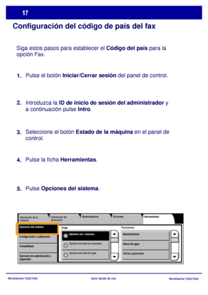 Page 82
WorkCentre 7232/7242WorkCentre 7232/7242
Guía rápida de uso
Configuración del código de país del fax
Siga estos pasos para establecer el 
Código del país para la 
opción Fax.
Pulse el botón  Iniciar/Cerrar sesión  del panel de control.
Introduzca la  ID de inicio de sesión del administrador  y 
a continuación pulse  Intro.
Seleccione el botón  Estado de la máquina  en el panel de 
control. 
Pulse la ficha  Herramientas .
Pulse  Opciones del sistema .
1.
2.
3.
4.
5.
Grupo
Información de 
facturación...