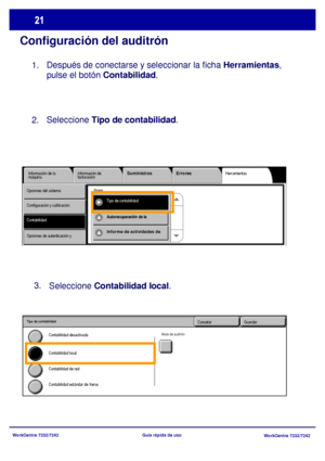 Page 86WorkCentre 7232/7242
WorkCentre 7232/7242 Guía rápida de uso
Configuración del auditrón
Después de conectarse y seleccionar la ficha Herramientas, 
pulse el botón Contabilidad.
Herramientas Información de la 
máquinaInformación de 
facturaciónSuministros Errores
ContabilidadTipo de contabilidad Opciones del sistema
Configuración y calibración
Opciones de autenticación y 
Grupo
Autorecuperación de la 
Informe de actividades de 
Seleccione Contabilidad local. 3.
GuardarCancelar
Contabilidad de red...