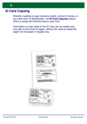 Page 10WorkCentre 7232/7242
WorkCentre 7232/7242 Quick Use Guide
ID Card Copying
Whether needing to copy insurance cards, a drivers license, or 
any other form of identification, the ID Card Copying feature 
offers a simple and efficient way to save time.
Information on both sides of the ID Card can be copied onto 
one side of one sheet of paper, without the need to reload the 
paper into the paper or bypass tray.
Downloaded From ManualsPrinter.com Manuals 