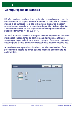 Page 102
WorkCentre 7328/7335/7345WorkCentre 7328/7335/7345
Guia de Utiliz
ação Rápida
Configurações de Bandeja
Há três bandejas padrão e duas opcionais, projetadas para o uso\
 de 
uma variedade de papéis e outros materiais na máquina. A bandeja 
manual e as bandejas 1 e 2 são inteiramente ajustáveis e podem 
acomodar uma variedade de tamanhos de papéis.  As bandejas 3 e 
4 são alimentadores de alta capacidade que comportam somente 
p
apéis de tamanhos A4 ou 8,5 x 11.
Se você abrir uma bandeja, a máquina...