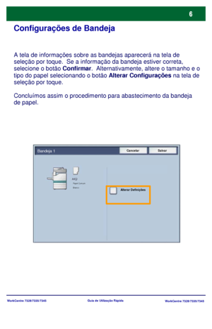 Page 103WorkCentre 7328/7335/7345
WorkCentre 7328/7335/7345 Guia de Utilização Rápida
Configurações de Bandeja
A tela de informações sobre as bandejas aparecerá na tela de 
seleção por toque.  Se a informação da bandeja estiver correta, 
selecione o botão Confirmar.  Alternativamente, altere o tamanho e o 
tipo do papel selecionando o botão Alterar Configurações na tela de 
seleção por toque.
Concluímos assim o procedimento para abastecimento da bandeja 
de papel.
Cancelar SalvarBandeja 1
Alterar Definições...