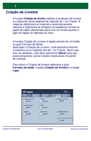 Page 104
WorkCentre 7328/7335/7345WorkCentre 7328/7335/7345
Guia de Utiliz
ação Rápida
Criação de Livretos
A função Criação de Livretos é ligada através de um botão 
na guia Formato de Saída.
Após ligar a Criação de Livretos, você precisará informar 
à máquina se os originais são de 1 ou 2 faces. Assim que 
fizer as seleções, você deve selecionar  Salvar para que 
possa programar outras funções necessárias no painel 
de controle.
Para ativar a Criação de livretos selecione a guia 
Formato de saída , o botão...