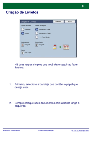 Page 105WorkCentre 7328/7335/7345
WorkCentre 7328/7335/7345 Guia de Utilização Rápida
Criação de Livretos
Há duas regras simples que você deve seguir ao fazer 
livretos:
Primeiro, selecione a bandeja que contém o papel que 
deseja usar.
Sempre coloque seus documentos com a borda longa à 
esquerda. 1.
2.
Cancelar
SalvarCriação de Livretos
Desligado
LigadaOriginais de 1 Face
Originais de 2 Faces
2 Faces/Girado
Deslocamento Dividir Saída
CapasDesligado Desligado
Sem Capas Opções de livreto Entrada do Original...