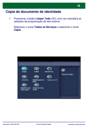 Page 107WorkCentre 7328/7335/7345
WorkCentre 7328/7335/7345 Guia de Utilização Rápida
Cópia de documento de identidade
Pressionar o botão Limpar Tudo (AC) uma vez cancelará as 
seleções de programação da tela anterior.
Selecione o ícone Todos os Serviços e selecione o ícone 
Cópia.  1.
Copiar E-Mail Internet Fax
Enviar FaxDigitalização em 
Rede
Enviar da Caixa 
postal
Digitalizar para PC
Digitalizar para 
Caixa postalServiço de cópia
Downloaded From ManualsPrinter.com Manuals 