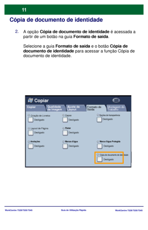 Page 108
WorkCentre 7328/7335/7345WorkCentre 7328/7335/7345
Guia de Utiliz
ação Rápida
Cópia de documento de identidade
A opção Cópia de documento de identidade  é acessada a 
partir de um botão na guia  Formato de saída.
Selecione a guia  Formato de saída  e o botão Cópia de 
documento de identidade  para acessar a função Cópia de 
documento de identidade.
Layout de PáginaPôster
Desligado Desligado
Copiar
Copiar
Montagem do 
Trabalho
Qualidade 
de Imagem
Ajuste de 
Layout
Formato de 
Saída
AnotaçõesMarcas...