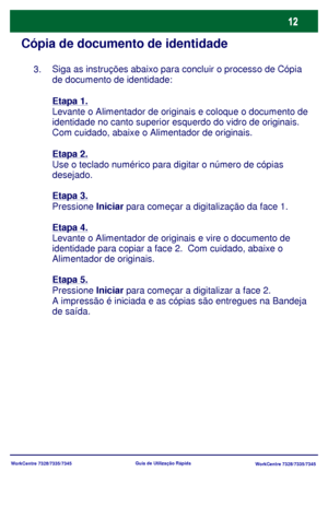 Page 109WorkCentre 7328/7335/7345
WorkCentre 7328/7335/7345 Guia de Utilização Rápida
Cópia de documento de identidade
Siga as instruções abaixo para concluir o processo de Cópia 
de documento de identidade:
Etapa 1.
Levante o Alimentador de originais e coloque o documento de 
identidade no canto superior esquerdo do vidro de originais. 
Com cuidado, abaixe o Alimentador de originais.
Etapa 2.
Use o teclado numérico para digitar o número de cópias 
desejado.
Etapa 3.
Pressione Iniciar para começar a...