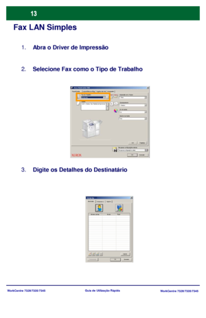 Page 110WorkCentre 7328/7335/7345
WorkCentre 7328/7335/7345 Guia de Utilização Rápida
Fax LAN Simples
Abra o Driver de Impressão 1.
Selecione Fax como o Tipo de Trabalho 2.
Digite os Detalhes do Destinatário 3.
Papel/SaídaOpções de ImaLayout/Marca dÁguaAvançado Xerox WorkCentre 7345
Enviar fax
OK Cancelar
Tipo do Trabalho
PapéisImpressão em 2 Faces
Grampeamento
Cor de saída
Destino da Saída
OK Padrões
Auto Cor 1 Grampo 1 Face
8,5x11, Branco, Tipo Padrão da Impressora
Rec uperar c onfiguraç ões  s alv asRe c up e...