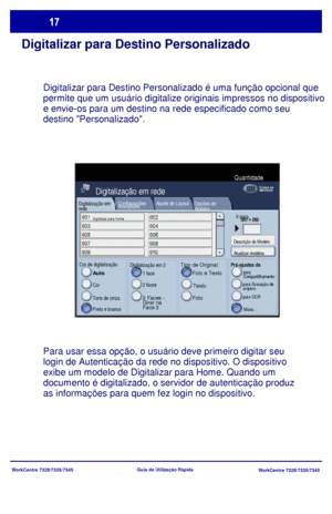 Page 114
WorkCentre 7328/7335/7345WorkCentre 7328/7335/7345
Guia de Utiliz
ação Rápida
Digitalizar para Destino Personalizado
Digitalizar para Destino Personalizado é uma função opcional que 
permite que um usuário digitalize originais impressos no dispositivo 
e envie-os para um destino na rede especificado como seu 
destino Personalizado.
Para usar essa opção, o usuário deve primeiro digitar seu 
login de Autenticação da rede no dispositivo. O dispositivo 
exibe um modelo de Digitalizar para Home. Quando um...