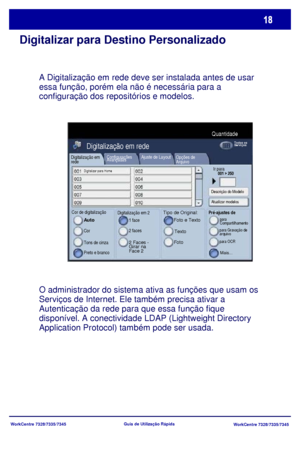 Page 115
WorkCentre 7328/7335/7345WorkCentre 7328/7335/7345
Guia de Utiliz
ação Rápida
Digitalizar para Destino Personalizado
A Digitalização em rede deve ser instalada antes de usar 
essa função, porém ela não é necessária para a 
configuração dos repositórios e modelos.
O administrador do sistema ativa as funções que usam os 
Serviços de Internet. Ele também precisa ativar a 
Autenticação da rede para que essa função fique 
disponível. A conectividade LDAP (Lightweight Directory 
Application Protocol) também...