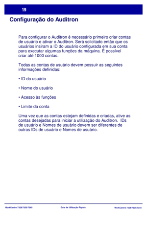 Page 116WorkCentre 7328/7335/7345
WorkCentre 7328/7335/7345 Guia de Utilização Rápida
Configuração do Auditron
Para configurar o Auditron é necessário primeiro criar contas 
de usuário e ativar o Auditron. Será solicitado então que os 
usuários insiram a ID do usuário configurada em sua conta 
para executar algumas funções da máquina. É possível 
criar até 1000 contas.
Todas as contas de usuário devem possuir as seguintes 
informações definidas:




Uma vez que as contas estejam definidas e criadas, ative as...