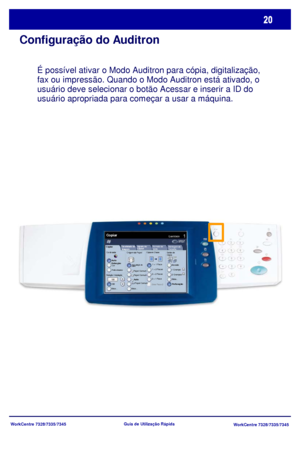 Page 117WorkCentre 7328/7335/7345
WorkCentre 7328/7335/7345 Guia de Utilização Rápida
Configuração do Auditron
É possível ativar o Modo Auditron para cópia, digitalização, 
fax ou impressão. Quando o Modo Auditron está ativado, o 
usuário deve selecionar o botão Acessar e inserir a ID do 
usuário apropriada para começar a usar a máquina.  
Copiar
Origem do PapelCópia em 2 faces
Cor de saída
Auto 
Detecção
Preto e branco
Mais...
Quantidade Copiar
Montagem do 
TrabalhoQualidade de ImagemAjuste de 
LayoutFormato de...