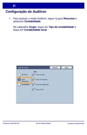 Page 118WorkCentre 7328/7335/7345
WorkCentre 7328/7335/7345 Guia de Utilização Rápida
Configuração do Auditron
Para acessar o modo Auditron, toque na guia Recursos e 
selecione Contabilidade.
No cabeçalho Grupo, toque em Tipo de contabilidade e 
toque em Contabilidade local.
Cancelar
SalvarTipo de conta
Modo 
Serviço de cópia
Serviço de Impressão
Serviço de Digitalização
Serviço de Fax Desativado
Contabilidade  Local 
Accounting
1.
Downloaded From ManualsPrinter.com Manuals 