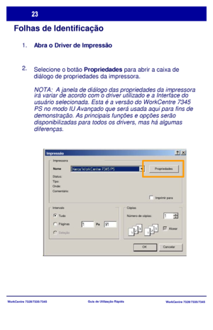 Page 120
WorkCentre 7328/7335/7345WorkCentre 7328/7335/7345
Guia de Utiliz
ação Rápida
Folhas de Identificação
Selecione o botão Propriedades  para abrir a caixa de 
diálogo de propriedades da impressora.
NOTA:  A janela de diálogo das propriedades da impressora 
irá variar de acordo com o driver utilizado e a Interface do 
usuário selecionada. Esta é a versão do WorkCentre 7345 
PS no modo IU Avançado que será usada aqui para fins de 
demonstração. As principais funções e opções serão 
disponibilizadas para...