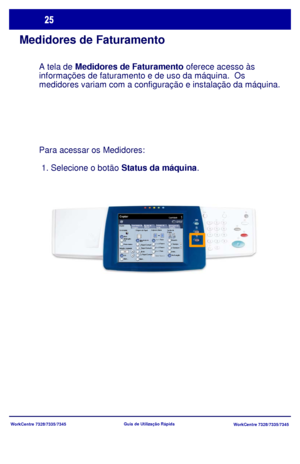 Page 122
WorkCentre 7328/7335/7345WorkCentre 7328/7335/7345
Guia de Utiliz
ação Rápida
Medidores de Faturamento
A tela de Medidores de Faturamento  oferece acesso às 
informações de faturamento e de uso da máquina.  Os 
m
edidores variam com a configuração e instalação da máquin\
a. 

Para acessar os Medidores: 
 1. Selecione o botão  Status da máquina.
Copiar
Origem do PapelCópia em  2 faces
Cor de saída
Auto 
De te cçãoPreto e branco
Mais...
Quantidade Copiar
Montagem do 
T rabalhoQualidade  de  Im age m...