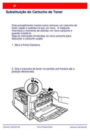 Page 124
WorkCentre 7328/7335/7345WorkCentre 7328/7335/7345
Guia de Utiliz
ação Rápida
Substituição do Cartucho de Toner
Este procedimento mostra como remover um cartucho de 
toner usado e substituí-lo por um novo.  A máquina 
informará o momento de solicitar um novo cartucho e 
quando instalá-lo.
Siga as instruções fornecidas no novo cartucho para
descartar o cartucho usado. 
1. Abra a Porta Dianteira.
2. Gire o cartucho de toner no sentido anti-horário até a 
posição destravada.
Downloaded From...