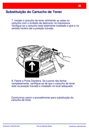 Page 127WorkCentre 7328/7335/7345
WorkCentre 7328/7335/7345 Guia de Utilização Rápida
Substituição do Cartucho de Toner
7. Instale o cartucho de toner alinhando as setas no 
cartucho com o símbolo de destravar na impressora. 
Verifique se o cartucho está totalmente instalado e gire-o no 
sentido horário até a posição travada.
8. Feche a Porta Dianteira. Se a porta não fechar 
completamente, certifique-se de que o cartucho de toner 
está na posição travada e instalado no local adequado.
Concluímos assim o...