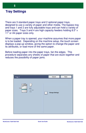 Page 6WorkCentre 7328/7335/7345
WorkCentre 7328/7335/7345 Quick Use Guide
Tray Settings
There are 3 standard paper trays and 2 optional paper trays, 
designed to use a variety of paper and other media. The bypass tray 
and trays 1 and 2 are fully adjustable trays and can hold a variety of 
paper sizes.  Trays 3 and 4 are high capacity feeders holding 8.5 x 
11 or A4 paper sizes only.
W hen a paper tray is opened, your machine assumes that more paper 
is to be loaded.  Depending on the machine setup, the touch...