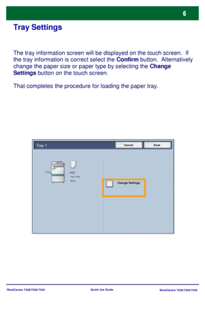 Page 7WorkCentre 7328/7335/7345
WorkCentre 7328/7335/7345 Quick Use Guide
Tray Settings
The tray information screen will be displayed on the touch screen.  If 
the tray information is correct select the Confirm button.  Alternatively 
change the paper size or paper type by selecting the Change 
Settings button on the touch screen.
That completes the procedure for loading the paper tray.
Cancel SaveTray 1
Change Settings
Plain Paper
White
Downloaded From ManualsPrinter.com Manuals 