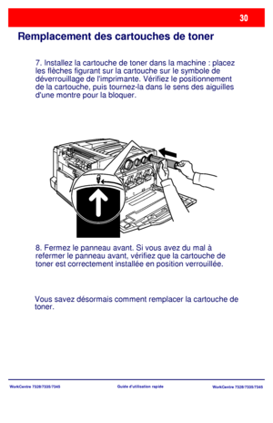 Page 63
WorkCentre 7328/7335/7345WorkCentre 7328/7335/7345Guide dutilisation rapide
Remplacement des cartouches de toner
7. Installez la cartouche de toner dans la machine : placez 
les flèches figurant sur la cartouche sur le symbole de 
déverrouillage de limprimante. Vérifiez le positionnement 
de la cartouche, puis tournez-la dans le sens des aiguilles 
dune montre pour la bloquer.
8. Fermez le panneau avant. Si vous avez du mal à 
refermer le panneau avant, vérifiez que la cartouche de 
toner est...