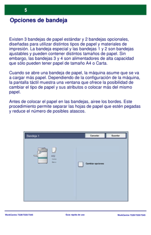 Page 70WorkCentre 7328/7335/7345
WorkCentre 7328/7335/7345 Guía rápida de uso
Opciones de bandeja
Existen 3 bandejas de papel estándar y 2 bandejas opcionales, 
diseñadas para utilizar distintos tipos de papel y materiales de 
impresión. La bandeja especial y las bandejas 1 y 2 son bandejas 
ajustables y pueden contener distintos tamaños de papel. Sin 
embargo, las bandejas 3 y 4 son alimentadores de alta capacidad 
que sólo pueden tener papel de tamaño A4 o Carta.
Cuando se abre una bandeja de papel, la...