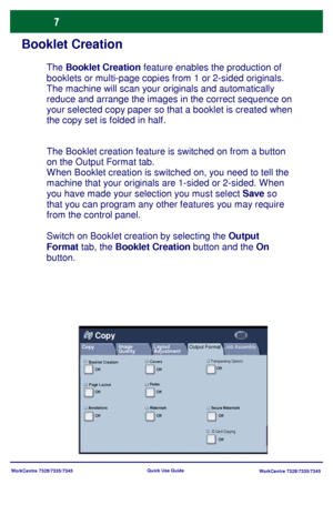 Page 8
WorkCentre 7328/7335/7345WorkCentre 7328/7335/7345
Quick Use Guide
Booklet Creation
The Booklet creation feature is switched on from a button 
on the Output Format tab.
W hen Booklet creation is switched on, you need to tell the 
machine that your originals are 1-sided or 2-sided. W hen 
you have made your selection you must select 
Save so 
that you can program any other features you may require 
from the control panel.
Switch on Booklet creation by selecting the  Output 
Format  tab, the  Booklet...