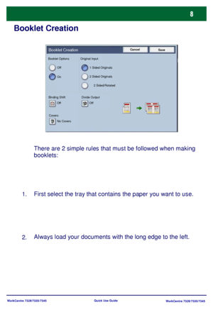 Page 9WorkCentre 7328/7335/7345
WorkCentre 7328/7335/7345 Quick Use Guide
Booklet Creation
There are 2 simple rules that must be followed when making 
booklets:
First select the tray that contains the paper you want to use.
Always load your documents with the long edge to the left.
1.
2.
Cancel
SaveBooklet Creation
Off
On1 Sided Originals
2 Sided Originals
2 Sided/Rotated
Binding Shift Divide Output
CoversOff Off
No Covers Booklet Options Original Input
Downloaded From ManualsPrinter.com Manuals 