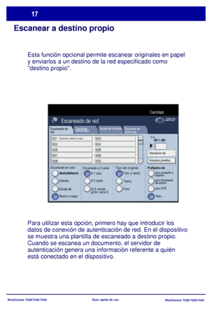 Page 82WorkCentre 7328/7335/7345
WorkCentre 7328/7335/7345 Guía rápida de uso
Escanear a destino propio
Esta función opcional permite escanear originales en papel 
y enviarlos a un destino de la red especificado como 
destino propio.
Para utilizar esta opción, primero hay que introducir los 
datos de conexión de autenticación de red. En el dispositivo 
se muestra una plantilla de escaneado a destino propio. 
Cuando se escanea un documento, el servidor de 
autenticación genera una información referente a quién...