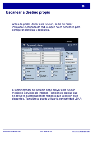 Page 83
WorkCentre 7328/7335/7345WorkCentre 7328/7335/7345
Guía rápida de uso
Escanear a destino propio
Antes de poder utilizar esta función, se ha de haber 
instalado Escaneado de red, aunque no es necesario para 
configurar plantillas y depósitos.
El administrador del sistema debe activar esta función 
m
ediante Servicios de Internet. También es preciso que 
se active la autenticación de red para que la opción esté 

disponible. También se puede utilizar la conectividad LDAP.
Escaneado de 
red
Escaneado en...