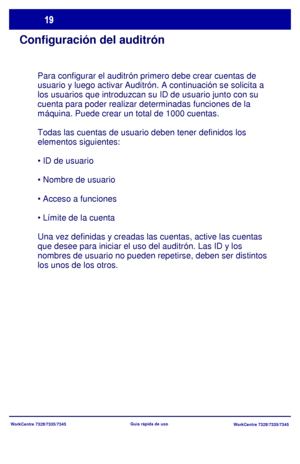 Page 84
WorkCentre 7328/7335/7345WorkCentre 7328/7335/7345
Guía rápida de uso
Configuración del auditrón
Para configurar el auditrón primero debe crear cuentas de 
usuario y luego activar Auditrón. A continuación se solicita a 
los usuarios que introduzcan su ID de usuario junto con su 
cuenta para poder realizar determinadas funciones de la 
máquina. Puede crear un total de 1000 cuentas.
Todas las cuentas de usuario deben tener definidos los 
elementos siguientes:




Una vez definidas y creadas las cuentas,...