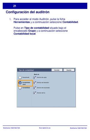 Page 86
WorkCentre 7328/7335/7345WorkCentre 7328/7335/7345
Guía rápida de uso
Configuración del auditrón
Para acceder al modo Auditrón, pulse la ficha 
Herramientas
 y a continuación seleccione  Contabilidad.
Pulse 
en Tipo de contabilidad situado bajo el 

encabezado  Grupo y a continuación seleccione 
Contabilidad local .
Cancelar
GuardarTipo de contabilidad
Modo de 
Servicio de copia
Servicio de impresión
Servicio de escaneado
Servicio de fax
Desactivado
Contabilidad 
Contabilidad
 
 local
1.
Downloaded From...