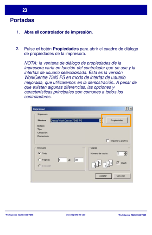 Page 88
WorkCentre 7328/7335/7345WorkCentre 7328/7335/7345
Guía rápida de uso
Portadas
Pulse el botón 
Propiedades para abrir el cuadro de diálogo 
de propiedades de la impresora.
NOTA: la ventana de diálogo de propiedades de la 
impresora varía en función del controlador que se use y la 
interfaz de usuario seleccionada. Ésta es la versión 
WorkCentre 7345 PS en modo de interfaz de usuario 
mejorada, que utilizaremos en la demostración. A pesar de 
que existen algunas diferencias, las opciones y...