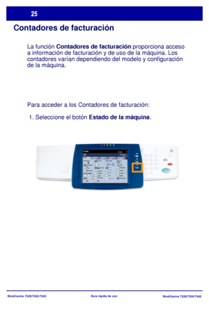 Page 90
WorkCentre 7328/7335/7345WorkCentre 7328/7335/7345
Guía rápida de uso
Contadores de facturación
La función 
Contadores de facturación  proporciona acceso 
a información de facturación y de uso de la máquina. Los 
contadores varían dependiendo del modelo y configuración
de la máquina.
Para acceder a los Contadores de facturación: 
 1. Seleccione el botón  Estado de la máquina.
Copia
Suministro de 
papelCopia a 2 caras
Color de salida
Autode te cci
ónBlanco y negro
Más...
CantidadCopia
Preparación 
del...