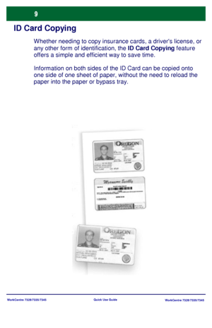 Page 10WorkCentre 7328/7335/7345
WorkCentre 7328/7335/7345 Quick Use Guide
ID Card Copying
W hether needing to copy insurance cards, a drivers license, or 
any other form of identification, the ID Card Copying feature 
offers a simple and efficient way to save time.
Information on both sides of the ID Card can be copied onto 
one side of one sheet of paper, without the need to reload the 
paper into the paper or bypass tray.
Downloaded From ManualsPrinter.com Manuals 