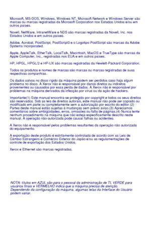 Page 98NOTA: títulos em AZUL são para o pessoal da administração de TI, VERDE para 
usuários finais e VERMELHO indica que a máquina precisa de atenção. 
Dependendo da configuração da máquina, algumas telas da Interface do Usuário 
podem variar.
Microsoft, MS-DOS, W indows, W indows NT, Microsoft Network e W indows Server são 
marcas ou marcas registradas da Microsoft Corporation nos Estados Unidos e/ou em 
outros países.
Novell, NetW are, IntranetW are e NDS são marcas registradas da Novell, Inc. nos 
Estados...