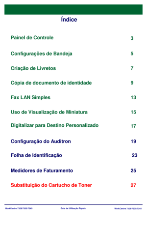 Page 99
WorkCentre 7328/7335/7345WorkCentre 7328/7335/7345
Guia de Utiliz
ação Rápida
Índice
Painel de Controle
Digitalizar para Destino Personalizado 3
17
F
olha de Identificação 23
5
Substituição do Cartucho de Toner 25
Configurações de Bandeja
7
Criação de Livretos
9
Cópia de documento de identidade
13
Configuração do Auditron 19
Fax LAN Simples
Uso de Visualização de Miniatura
Medidores de Faturamento 15
27
Downloaded From ManualsPrinter.com Manuals 