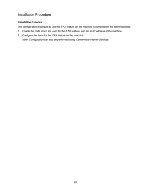 Page 10492
Installation Procedure
Installation Overview
The configuration procedure to use the iFAX feature on the machine is comprised of the following steps.
1. Enable the ports which are used for the iFAX feature, and set an IP address of the machine.
2. Configure the items for the iFAX feature on the machine.
Note: Configuration can also be performed using CentreWare Internet Services.
Downloaded From ManualsPrinter.com Manuals 