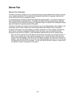 Page 114102
Server Fax
Server Fax Overview
The Server Fax feature enables you to fax documents without having a telephone line directly connected 
to your multifunction device. This is achieved by sending the documents to a separate, networked fax 
server with its own links to the telephone system.
It is assumed that you already purchased and enabled the Scanning option.  If you did not, contact your 
Xerox Representative to purchase same.  A hard disk and network card are required device hardware.  
Their...