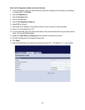 Page 119107 Enter the Fax Repository Details via Internet Services
5. At your workstation, open your Web browser and enter the IP address of the machine in the Address 
or Location field.  Press Enter.
6. Click the Properties tab.
7. Click the Services folder.
8. Click on the Fax folder.
9. Click the Fax Repository Setup link.
10. Select FTP for Protocol.
11. Enter either an IP Address or Host Name for the fax server in the box or boxes provided.
12. Enter 21 for Port Number (for FTP).
13. For Document Path,...