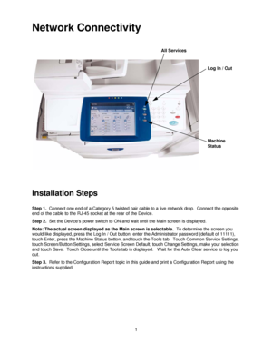 Page 131
Network Connectivity
Installation Steps 
Step 1.  Connect one end of a Category 5 twisted pair cable to a live network drop.  Connect the opposite 
end of the cable to the RJ-45 socket at the rear of the Device.
Step 2.  Set the Devices power switch to ON and wait until the Main screen is displayed.
Note: The actual screen displayed as the Main screen is selectable.  To determine the screen you 
would like displayed, press the Log In / Out button, enter the Administrator password (default of 11111),...