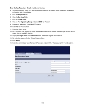 Page 122110 Enter the Fax Repository Details via Internet Services
4. At your workstation, open your Web browser and enter the IP address of the machine in the Address 
or Location field.  Press Enter.
5. Click the Properties tab.
6. Click the Services folder.
7. Click on the Fax folder.
8. Click on Fax Repository Setup and select SMB for Protocol.
9. Enter an IP Address or Host (NetBIOS) Name.
10. Enter 139 for Port Number.
11. Enter the Share name.
12. For Document Path, type in the name of the folder on the...