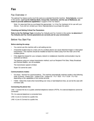 Page 129117
Fax
Fax Overview FP
The optional Fax feature works much the same as a standard facsimile machine.  Extra features, covered 
in this section, such as the Address Book, Group Dial, Comments, and the use of Mailboxes, are 
meant to provide additional capabilities in support of the Fax feature.
Note: It is assumed that you purchased the appropriate 1 or 3 line Fax hardware kit for use with your 
Device.  If you did not, contact your Xerox Representative to purchase this option.
Checking and Setting...