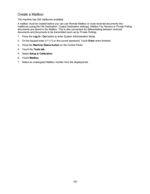 Page 135123
Create a Mailbox 
The machine has 200 mailboxes available. 
A mailbox must be created before you can use Remote Mailbox or route received documents into 
mailboxes (using the File Destination / Output Destination settings). Mailbox Fax Receive or Private Polling 
documents are stored in the Mailbox. This is also convenient for differentiating between received 
documents and documents to be transmitted (such as by Private Polling).
1. Press the Log In / Out button to enter System Administration Mode....