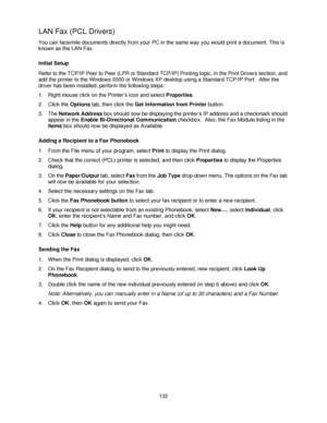 Page 144132
LAN Fax (PCL Drivers) 
You can facsimile documents directly from your PC in the same way you would print a document. This is 
known as the LAN Fax.
Initial Setup
Refer to the TCP/IP Peer to Peer (LPR or Standard TCP/IP) Printing topic, in the Print Drivers section, and 
add the printer to the Windows 2000 or Windows XP desktop using a Standard TCP/IP Port.  After the 
driver has been installed, perform the following steps:
1. Right mouse click on the Printer’s icon and select Properties.
2. Click the...